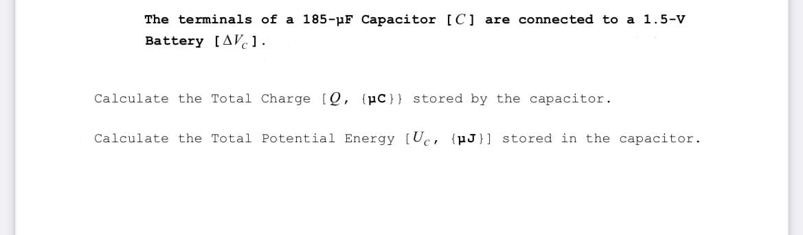 The terminals of a 185-pF Capacitor [C] are connected to a 1.5-V
Battery [AVC1.
Calculate the Total Charge [Q, {C} } stored by the capacitor.
Calculate the Total Potential Energy [Uc, {J}] stored in the capacitor.