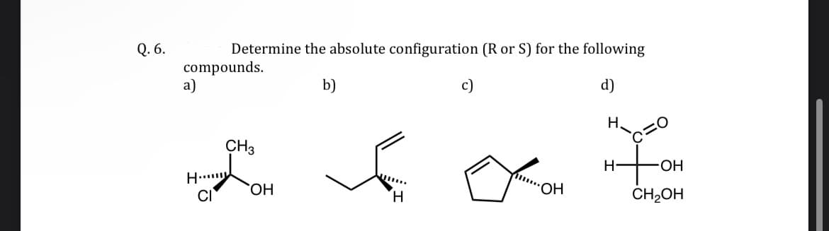 Q. 6.
compounds.
a)
H
Determine the absolute configuration (R or S) for the following
b)
d)
CI
CH3
OH
H
OH
H
H-
OH
CH₂OH