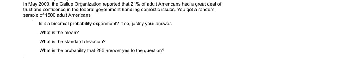 In May 2000, the Gallup Organization reported that 21% of adult Americans had a great deal of
trust and confidence in the federal government handling domestic issues. You get a random
sample of 1500 adult Americans
Is it a binomial probability experiment? If so, justify your answer.
What is the mean?
What is the standard deviation?
What is the probability that 286 answer yes to the question?