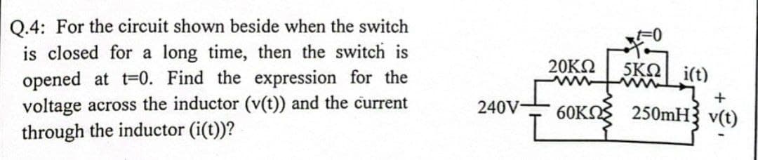 Q.4: For the circuit shown beside when the switch
is closed for a long time, then the switch is
opened at t-0. Find the expression for the
voltage across the inductor (v(t)) and the current
through the inductor (i(t))?
20KN
5KO i(t)
ww
240V
60KO 250MH{ v(t)
