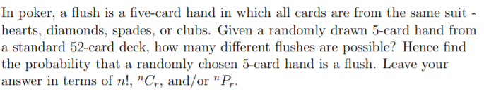 In poker, a flush is a five-card hand in which all cards are from the same suit -
hearts, diamonds, spades, or clubs. Given a randomly drawn 5-card hand from
a standard 52-card deck, how many different flushes are possible? Hence find
the probability that a randomly chosen 5-card hand is a flush. Leave your
answer in terms of n!, "C,, and/or "P,.
