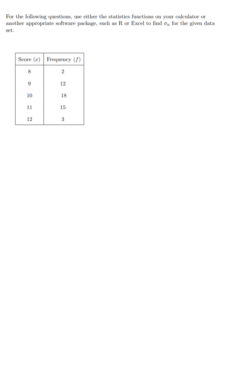 For the following questions, use either the statistics functions on your calculator or
another appropriate software package, such as R or Excel to find on for the given data
set.
Score (x) | Frequency (f)
8
9.
12
10
18
11
15
12
3
