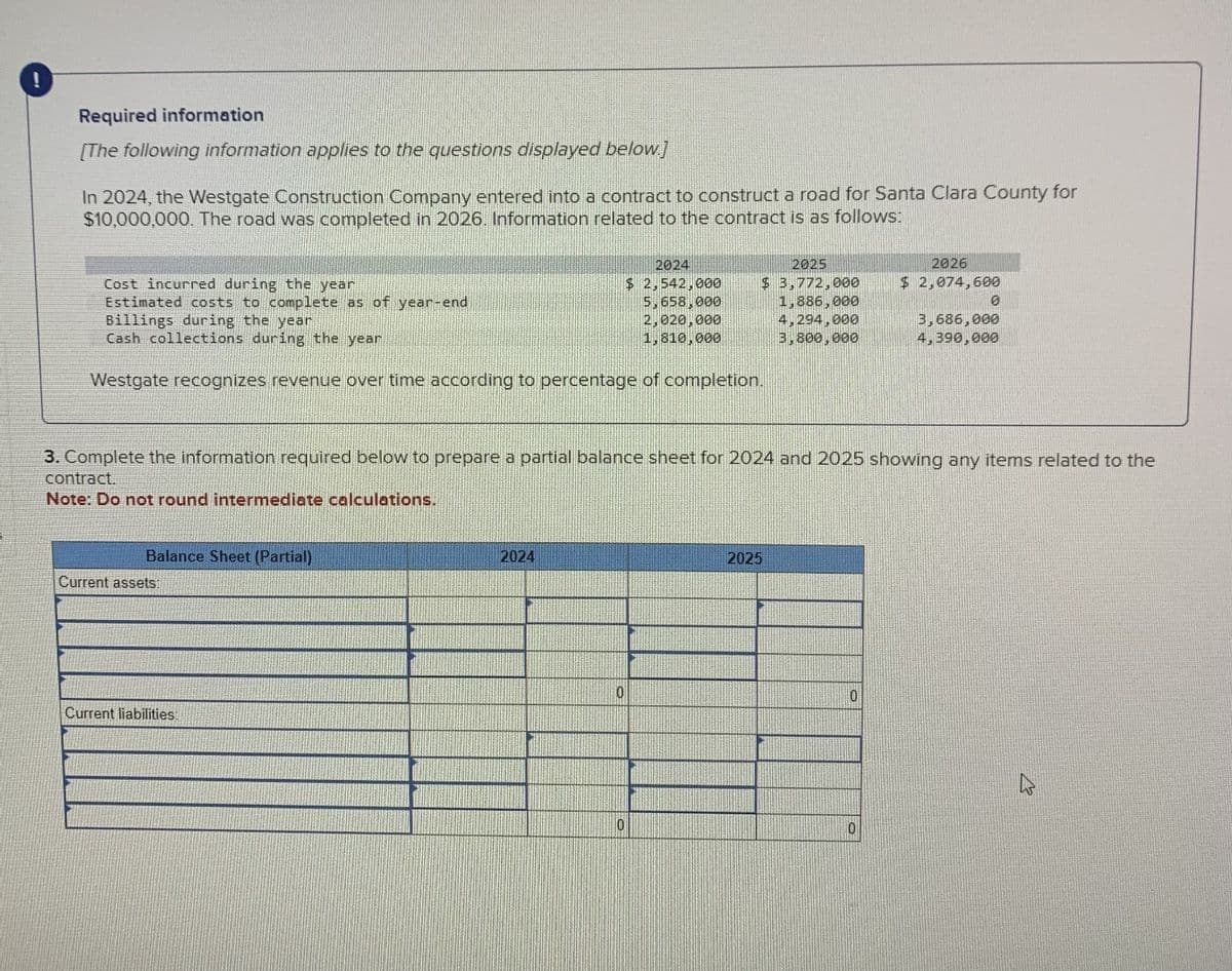 Required information
[The following information applies to the questions displayed below.]
In 2024, the Westgate Construction Company entered into a contract to construct a road for Santa Clara County for
$10,000,000. The road was completed in 2026. Information related to the contract is as follows:
2024
2025
2026
Cost incurred during the year
Estimated costs to complete as of year-end
Billings during the year
$ 2,542,000
5,658,000
2,020,000
$ 3,772,000
$ 2,074,600
1,886,000
0
4,294,000
Cash collections during the year
1,810,000
3,800,000
3,686,000
4,390,000
Westgate recognizes revenue over time according to percentage of completion.
3. Complete the information required below to prepare a partial balance sheet for 2024 and 2025 showing any items related to the
contract.
Note: Do not round intermediate calculations.
Balance Sheet (Partial)
Current assets:
Current liabilities:
2024
2025
0
10
0
0