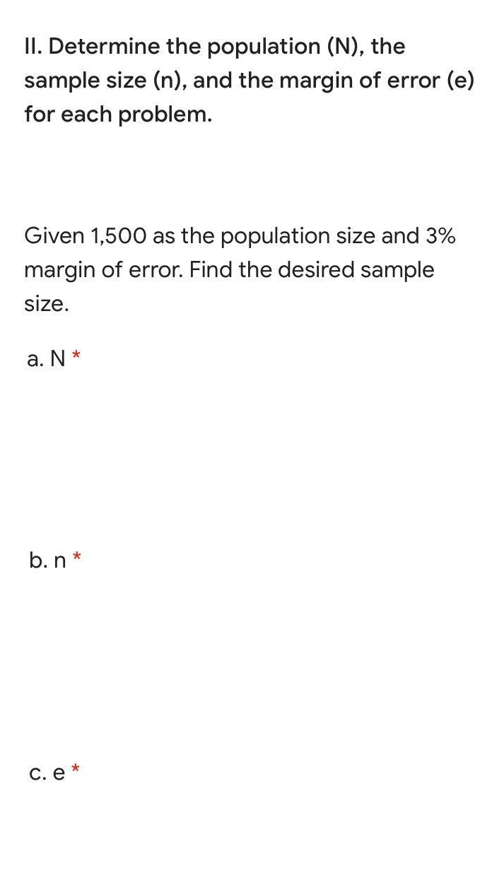 II. Determine the population (N), the
sample size (n), and the margin of error (e)
for each problem.
Given 1,500 as the population size and 3%
margin of error. Find the desired sample
size.
a. N *
b. n *
С. е *
