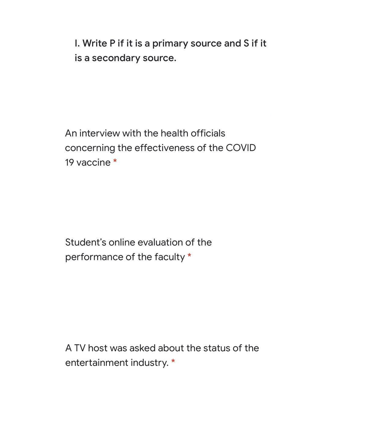 I. Write P if it is a primary source and S if it
is a secondary source.
An interview with the health officials
concerning the effectiveness of the COVID
19 vaccine *
Student's online evaluation of the
performance of the faculty *
A TV host was asked about the status of the
entertainment industry. *
