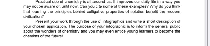 Practical use of chemistry is all around us. It improves our daily life in a way you
may not be aware of, until now. Can you cite some of these examples? Why do you think
that learning the principles behind colligative properties of solution benefit the modern
civilization?
Present your work through the use of infographics and write a short description of
your chosen application. The purpose of your infographic is to inform the general public
about the wonders of chemistry and you may even entice young learners to become the
chemists of the future!
