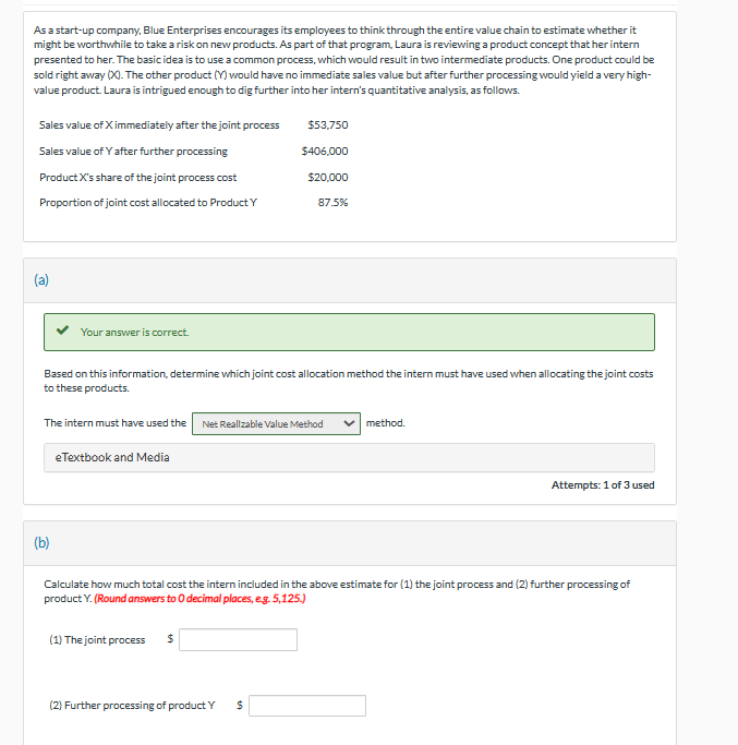 As a start-up company, Blue Enterprises encourages its employees to think through the entire value chain to estimate whether it
might be worthwhile to take a risk on new products. As part of that program, Laura is reviewing a product concept that her intern
presented to her. The basic idea is to use a common process, which would result in two intermediate products. One product could be
sold right away (X). The other product (Y) would have no immediate sales value but after further processing would yield a very high-
value product. Laura is intrigued enough to dig further into her intern's quantitative analysis, as follows.
Sales value of X immediately after the joint process
Sales value of Y after further processing
Product X's share of the joint process cost
Proportion of joint cost allocated to Product Y
(a)
Your answer is correct.
$53,750
$406,000
$20,000
87.5%
Based on this information, determine which joint cost allocation method the intern must have used when allocating the joint costs
to these products.
The intern must have used the Net Realizable Value Method
method.
eTextbook and Media
(b)
Attempts: 1 of 3 used
Calculate how much total cost the intern included in the above estimate for (1) the joint process and (2) further processing of
product Y. (Round answers to O decimal places, e.g. 5,125.)
(1) The joint process $
(2) Further processing of product Y
$