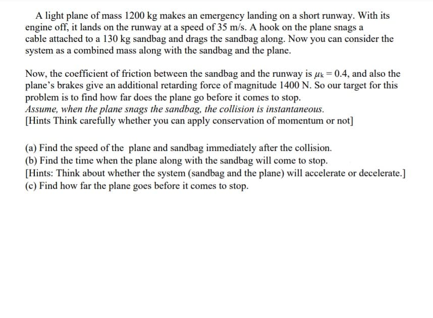 A light plane of mass 1200 kg makes an emergency landing on a short runway. With its
engine off, it lands on the runway at a speed of 35 m/s. A hook on the plane snags a
cable attached to a 130 kg sandbag and drags the sandbag along. Now you can consider the
system as a combined mass along with the sandbag and the plane.
Now, the coefficient of friction between the sandbag and the runway is uk = 0.4, and also the
plane's brakes give an additional retarding force of magnitude 1400 N. So our target for this
problem is to find how far does the plane go before it comes to stop.
Assume, when the plane snags the sandbag, the collision is instantaneous.
[Hints Think carefully whether you can apply conservation of momentum or not]
(a) Find the speed of the plane and sandbag immediately after the collision.
(b) Find the time when the plane along with the sandbag will come to stop.
[Hints: Think about whether the system (sandbag and the plane) will accelerate or decelerate.]
(c) Find how far the plane goes before it comes to stop.
