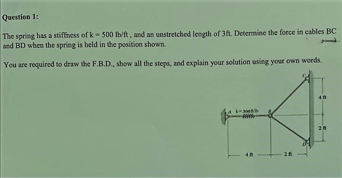 Question 1:
The spring has a stiffness of k = 500 lb/ft, and an unstretched length of 3ft. Determine the force in cables BC
and BD when the spring is held in the position shown.
You are required to draw the F.B.D., show all the steps, and explain your solution using your own words.
A k-300ft/b
40
201
4 ft
20