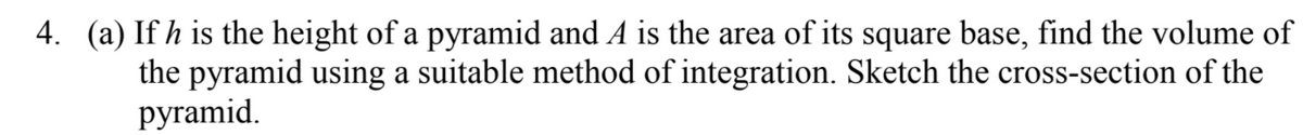 4. (a) If h is the height of a pyramid and A is the area of its square base, find the volume of
the pyramid using a suitable method of integration. Sketch the cross-section of the
руramid.
