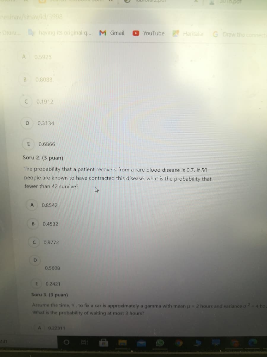 3016.pat
hesinav/sinav/id/3998
Oturu. having its original q..
M Gmail
YouTube
Haritalar
G Draw the connecti
A
0.5925
0.8088
C
0.1912
0.3134
0.6866
Soru 2. (3 puan)
The probability that a patient recovers from a rare blood disease is 0.7. If 50
people are known to have contracted this disease, what is the probability that
fewer than 42 survive?
A
0.8542
0.4532
0.9772
0.5608
0.2421
Soru 3. (3 puan)
Assume the time, Y, to fix a car is approximately a gamma with meanu=2 hours and variance a - 4 hou
What is the probability of waiting at most 3 hours?
A
0.22311
zin
