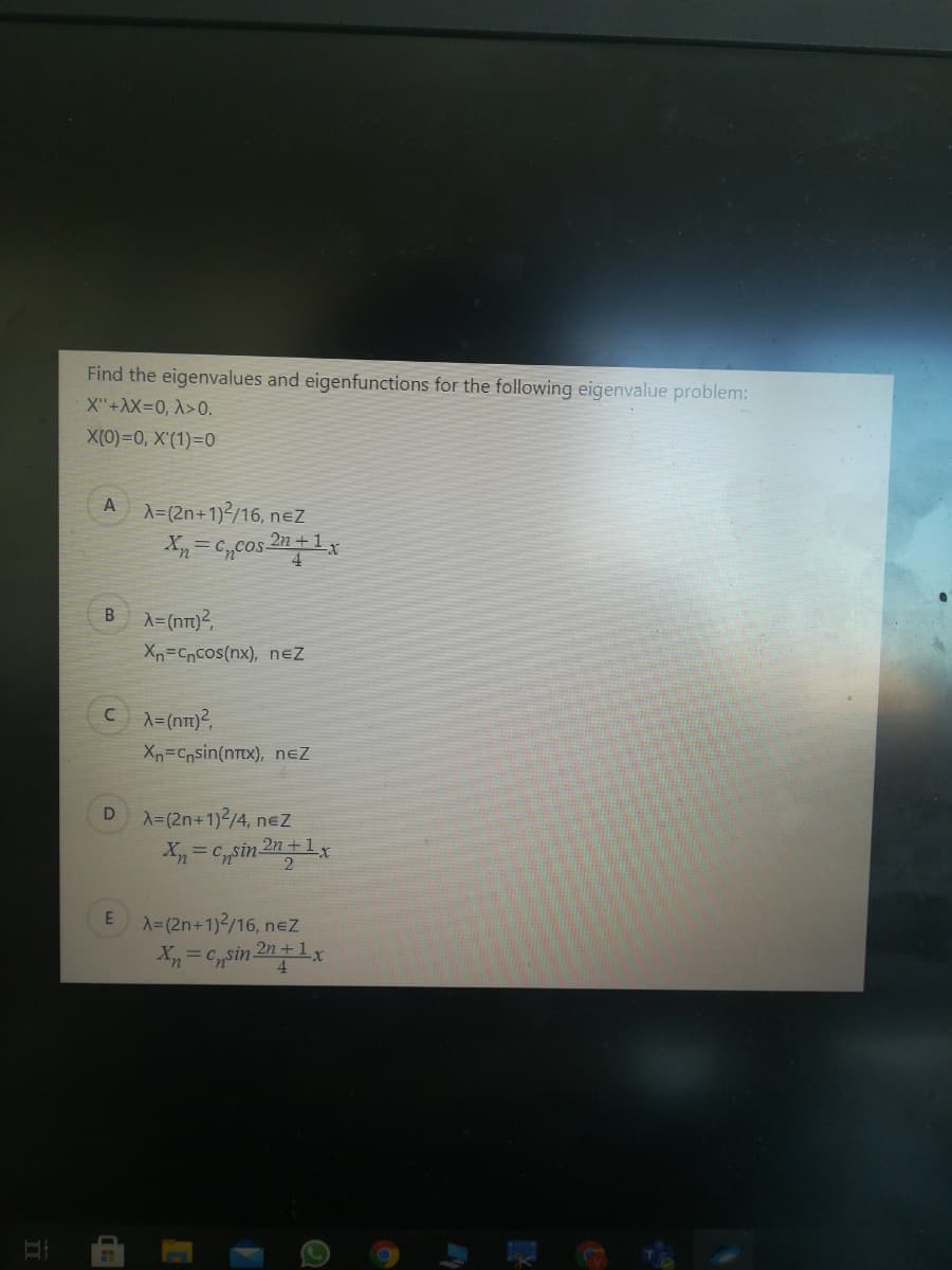 Find the eigenvalues and eigenfunctions for the following eigenvalue problem:
X"+AX=0, A>0.
X(0)=0, X'(1)=0
A
A=(2n+1)/16, neZ
X = C,cos 2n+1x
4
B
A=(nT)²,
Xn=Cncos(nx), neZ
C A=(nT1)?,
Xn=Cpsin(nTx), neZ
A=(2n+1)2/4, nez
X=(2n+1)2/16, nez
X= Csin 2n+1x
4.
