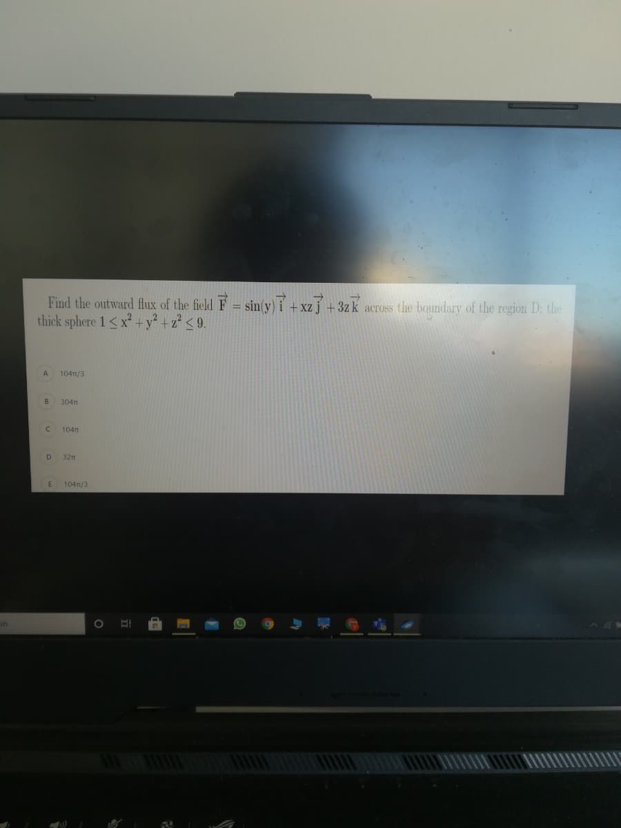 Find the outward flux of the field F = sin(y) i +xzj +3zk across the boundary of the region D: the
thick sphere 1<x +y² +z° < 9.
A
104n/3
304T
104t
32m
E
104n/3
in
