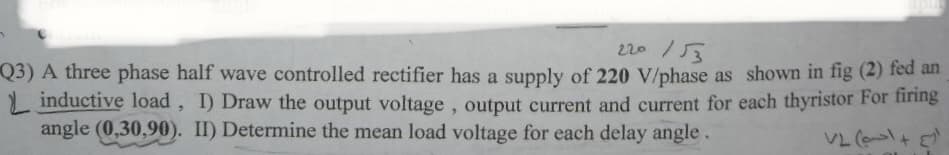 220/53
Q3) A three phase half wave controlled rectifier has a supply of 220 V/phase as shown in fig (2) fed an
L inductive load, I) Draw the output voltage, output current and current for each thyristor For firing
angle (0,30,90). II) Determine the mean load voltage for each delay angle.
VL (e+
