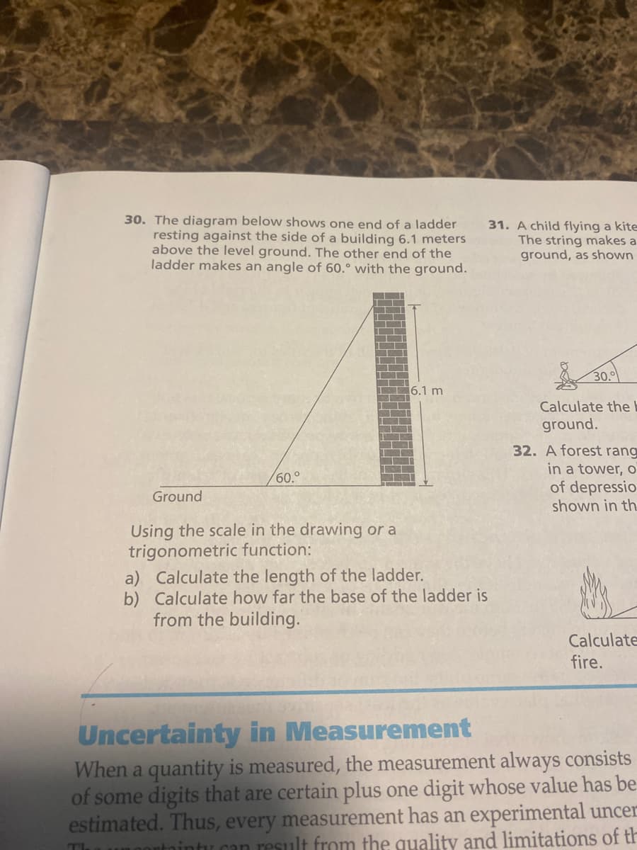 30. The diagram below shows one end of a ladder
resting against the side of a building 6.1 meters
above the level ground. The other end of the
ladder makes an angle of 60.° with the ground.
TI
Ground
60.⁰
Using the scale in the drawing or a
trigonometric function:
6.1 m
a) Calculate the length of the ladder.
b)
Calculate how far the base of the ladder is
from the building.
31. A child flying a kite
The string makes a
ground, as shown
30.0
Calculate the
ground.
32. A forest rang
in a tower, o
of depressio
shown in th
Calculate
fire.
Uncertainty in Measurement
When a quantity is measured, the measurement always consists
of some digits that are certain plus one digit whose value has be
estimated. Thus, every measurement has an experimental uncer
tintu can result from the quality and limitations of th