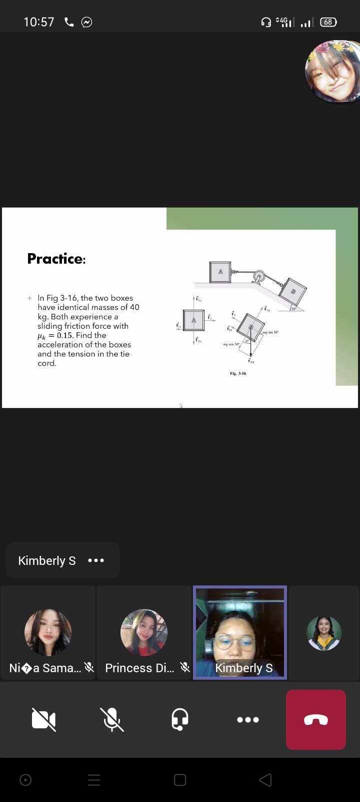 10:57
68
Practice:
A
+ In Fig 3-16, the two boxes
have identical masses of 40
kg. Both experience a
sliding friction force with
Hk = 0.15. Find the
acceleration of the boxes
ng sin 30
30
and the tension in the tie
cord.
Fig. 3-16
Kimberly S
•..
Niea Sama. & Princess Di.. &
Kimberly S
