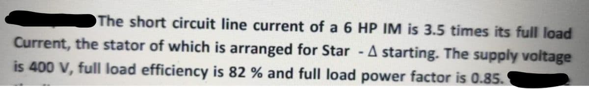 The short circuit line current of a 6 HP IM is 3.5 times its full load
Current, the stator of which is arranged for Star - A starting. The supply voltage
is 400 V, full load efficiency is 82 % and full load power factor is 0.85.