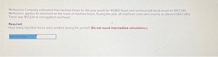 Melbourne Company estimated that machine-hours for the year would be 40,800 hours and overhead (all fixed) would be $167.280.
Melbourne applies its overhead on the basis of machine-hours. During the year, all overhead costs were exactly as planned ($167.280).
There was $17,220 in overapplied overhead.
Required:
How many machine-hours were worked during the period? (Do not round intermediate calculations.)
Machine hours