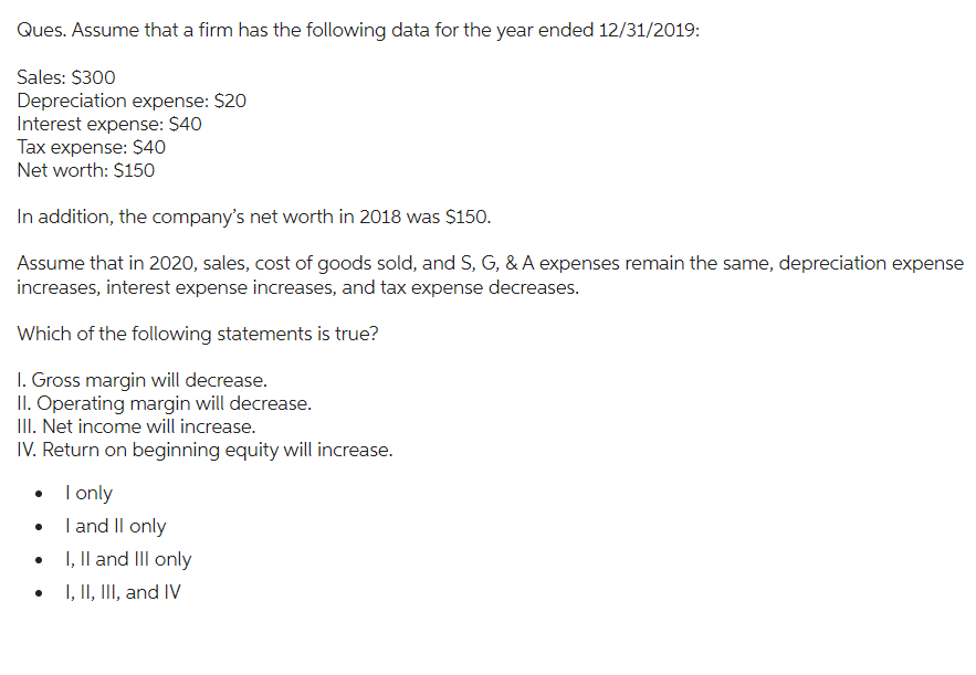 Ques. Assume that a firm has the following data for the year ended 12/31/2019:
Sales: $300
Depreciation expense: $20
Interest expense: $40
Tax expense: $40
Net worth: $150
In addition, the company's net worth in 2018 was $150.
Assume that in 2020, sales, cost of goods sold, and S, G, & A expenses remain the same, depreciation expense
increases, interest expense increases, and tax expense decreases.
Which of the following statements is true?
1. Gross margin will decrease.
II. Operating margin will decrease.
III. Net income will increase.
IV. Return on beginning equity will increase.
• I only
•
I and II only
I, II and III only
I, II, III, and IV