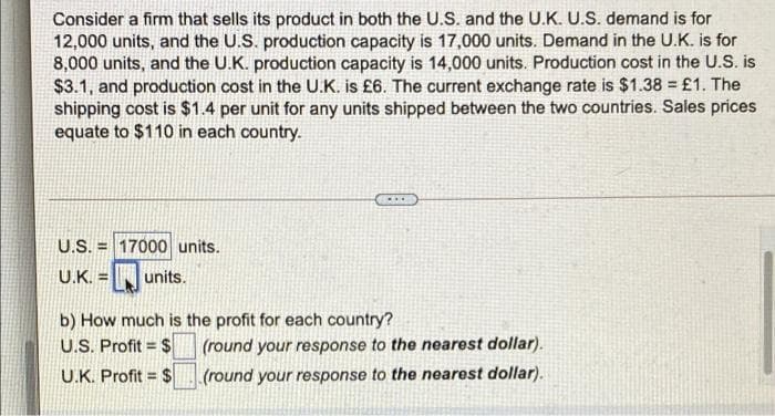 Consider a firm that sells its product in both the U.S. and the U.K. U.S. demand is for
12,000 units, and the U.S. production capacity is 17,000 units. Demand in the U.K. is for
8,000 units, and the U.K. production capacity is 14,000 units. Production cost in the U.S. is
$3.1, and production cost in the U.K. is £6. The current exchange rate is $1.38 = £1. The
shipping cost is $1.4 per unit for any units shipped between the two countries. Sales prices
equate to $110 in each country.
U.S.
U.K. =
17000 units.
units.
b) How much is the profit for each country?
U.S. Profit = $
U.K. Profit = $
(round your response to the nearest dollar).
(round your response to the nearest dollar).