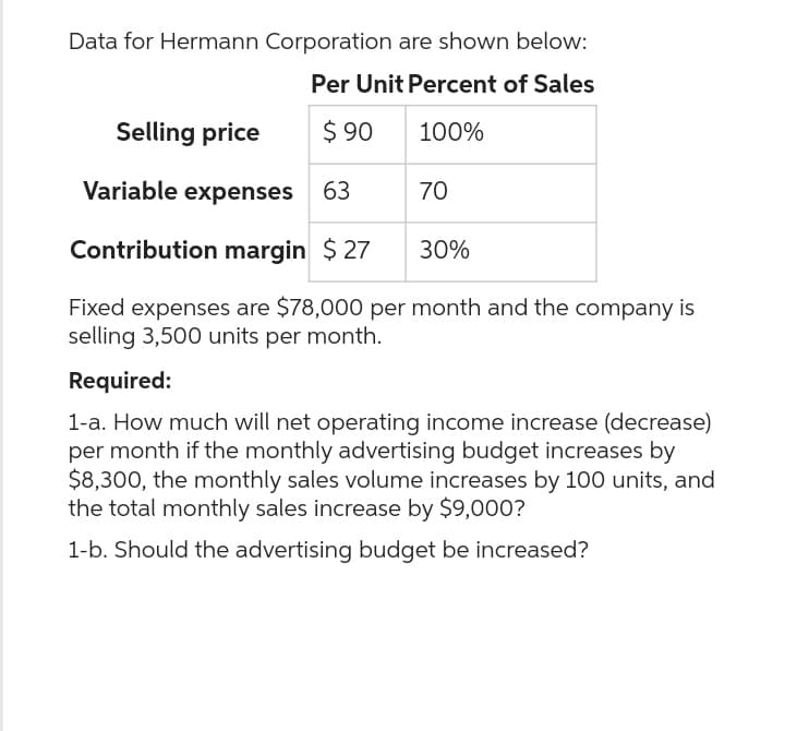 Data for Hermann Corporation are shown below:
Per Unit Percent of Sales
$90
100%
Selling price
Variable expenses 63
Contribution margin $27
Fixed expenses are $78,000 per month and the company is
selling 3,500 units per month.
70
30%
Required:
1-a. How much will net operating income increase (decrease)
per month if the monthly advertising budget increases by
$8,300, the monthly sales volume increases by 100 units, and
the total monthly sales increase by $9,000?
1-b. Should the advertising budget be increased?