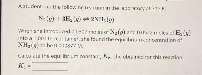 A student ran the following reaction in the laboratory at 715 K:
N₂(g) + 3H2(g) → 2NH3(g)
When she introduced 0.0307 moles of N₂ (g) and 0.0522 moles of H₂(g)
into a 1.00 liter container, she found the equilibrium concentration of
NH3(g) to be 0.000877 M.
Calculate the equilibrium constant, Ke, she obtained for this reaction.
Ke
Kc =