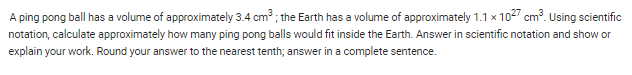 A ping pong ball has a volume of approximately 3.4 cm³; the Earth has a volume of approximately 1.1 x 1027 cm³. Using scientific
notation, calculate approximately how many ping pong balls would fit inside the Earth. Answer in scientific notation and show or
explain your work. Round your answer to the nearest tenth; answer in a complete sentence.