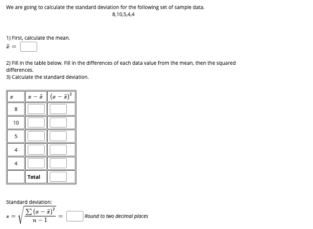 We are golng to calculate the standard devlation for the following set of sample data.
8,10,5,4,4
1) First, calculate the mean.
2) Fill In the table below. Fill in the differences of each data value from the mean, then the squared
differences.
3) Calculate the standard devlation.
z -i (z - a)
8
10
Total
Standard devlation:
Round to two decimal places
n-1
un
