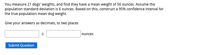 You measure 21 dogs' weights, and find they have a mean weight of 50 ounces. Assume the
population standard deviation is 6 ounces. Based on this, construct a 95% confidence interval for
the true population mean dog weight.
Give your answers as decimals, to two places
ounces
Submit Question
