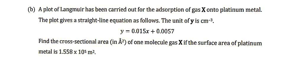 (b) A plot of Langmuir has been carried out for the adsorption of gas X onto platinum metal.
The plot gives a straight-line equation as follows. The unit of y is cm-³.
y = 0.015x +0.0057
Find the cross-sectional area (in Å²) of one molecule gas X if the surface area of platinum
metal is 1.558 x 105 m².