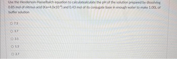 Use the Henderson-Hasselbalch equation to calculatealculate the pH of the solution prepared by dissolving
0.85 mol of nitrous acid (Ka=4.0x104) and 0.43 mol of its conjugate base in enough water to make 1.00L of
buffer solution
07.3
3.7
3.1
O 1.3
027