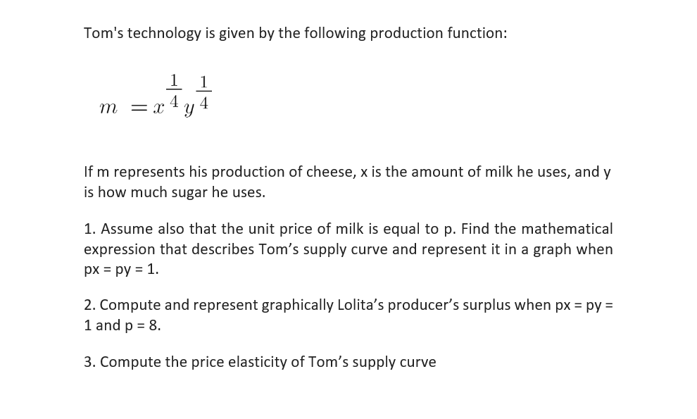 Tom's technology is given by the following production function:
1 1
4
4
m =X Y
If m represents his production of cheese, x is the amount of milk he uses, and y
is how much sugar he uses.
1. Assume also that the unit price of milk is equal to p. Find the mathematical
expression that describes Tom's supply curve and represent it in a graph when
px = py = 1.
2. Compute and represent graphically Lolita's producer's surplus when px = py=
1 and p = 8.
3. Compute the price elasticity of Tom's supply curve