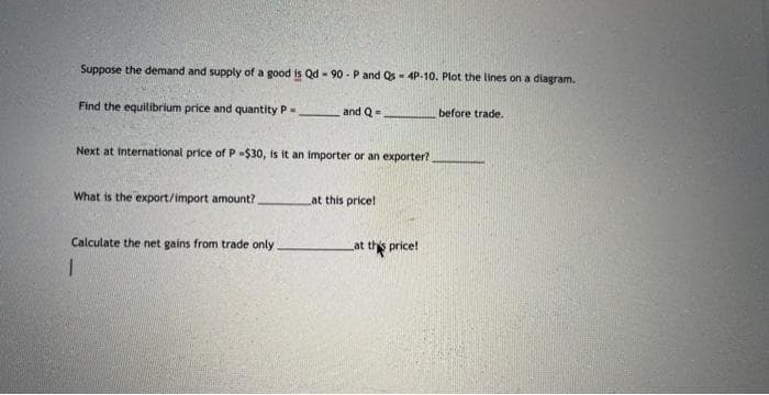 Suppose the demand and supply of a good is Qd - 90-P and Qs = 4P-10. Plot the lines on a diagram.
Find the equilibrium price and quantity P
Next at international price of P -$30, is it an importer or an exporter?
What is the export/import amount?.
and Q=
Calculate the net gains from trade only
1
at this price!
at this price!
before trade.