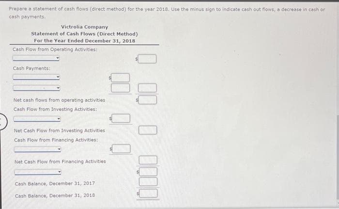 Prepare a statement of cash flows (direct method) for the year 2018. Use the minus sign to indicate cash out flows, a decrease in cash or
cash payments.
Victrolia Company
Statement of Cash Flows (Direct Method)
For the Year Ended December 31, 2018
Cash Flow from Operating Activities:
Cash Payments:
Net cash flows from operating activities
Cash Flow from Investing Activities:
Net Cash Flow from Investing Activities
Cash Flow from Financing Activities:
Net Cash Flow from Financing Activities
Cash Balance, December 31, 2017
Cash Balance, December 31, 2018.
82