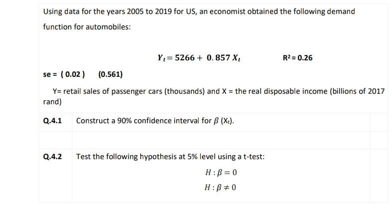 Using data for the years 2005 to 2019 for US, an economist obtained the following demand
function for automobiles:
Y₁ 5266 + 0.857 X₁
Q.4.2
se = (0.02 ) (0.561)
Y= retail sales of passenger cars (thousands) and X = the real disposable income (billions of 2017
rand)
Q.4.1 Construct a 90% confidence interval for B (Xt).
R² = 0.26
Test the following hypothesis at 5% level using a t-test:
H: B = 0
H: B # 0