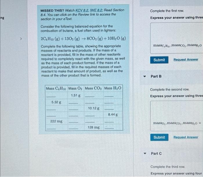 ng
>
MISSED THIS? Watch KCV 8.2, IWE 8.2: Read Section
8.4. You can click on the Review link to access the
section in your eText.
Consider the following balanced equation for the
combustion of butane, a fuel often used in lighters:
2C4H10 (8) + 1302 (g) → 8CO2 (g) + 10H₂O(g)
->
Complete the following table, showing the appropriate
masses of reactants and products. If the mass of a
reactant is provided, fill in the mass of other reactants
required to completely react with the given mass, as well
as the mass of each product formed. If the mass of a
product is provided, fill in the required masses of each
reactant to make that amount of product, as well as the
mass of the other product that is formed.
Mass C&H10 Mass O₂ Mass CO2 Mass H₂O
1.51 g
5.32 g
222 mg
10.12 g
128 mg
8.44 g
Complete the first row.
Express your answer using three
massc Homassco, ,massi,o
Submit Request Answer
Part B
Complete the second row.
Express your answer using three
masso, massco, massio
Submit
Part C
Request Answer
Complete the third row.
Express your answer using four