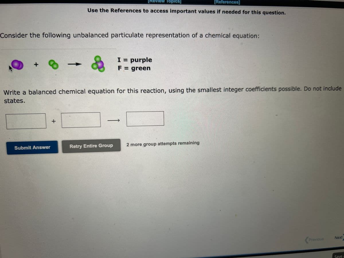 Consider the following unbalanced particulate representation of a chemical equation:
+
[Review Topics]
[References]
Use the References to access important values if needed for this question.
Submit Answer
+
P
Write a balanced chemical equation for this reaction, using the smallest integer coefficients possible. Do not include
states.
I = purple
F = green
Retry Entire Group
2 more group attempts remaining
Previous
Next
Save a