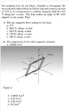 For numbers 9 to 12, use Pig.3. Consider a rectangular, 50-
turn coil with sides 0.06 m by 0.08 m long and carries a current
of 1.75 A. It is immersed in a uniform magnetic field B = 8.0
T along the +x-axis. The loop makes an angle of 30° with
respect to the y-axis. Find
9. The net magnetic force acting on the loop.
8. ON
b. 98.0 N, along+x-axis
c. 98.0 N, along-x-axis
d. 196 N, along +x-axis
a. 196 N, along-x-axis
10. The magnitude of the coil's magnetic moment.
a. 0.0042 A.m²
Figure 3
b. 0.0084 A.m²
e. 0.42 A.m²
d. 0.84 A.m
e. 84 Am²
1-135A