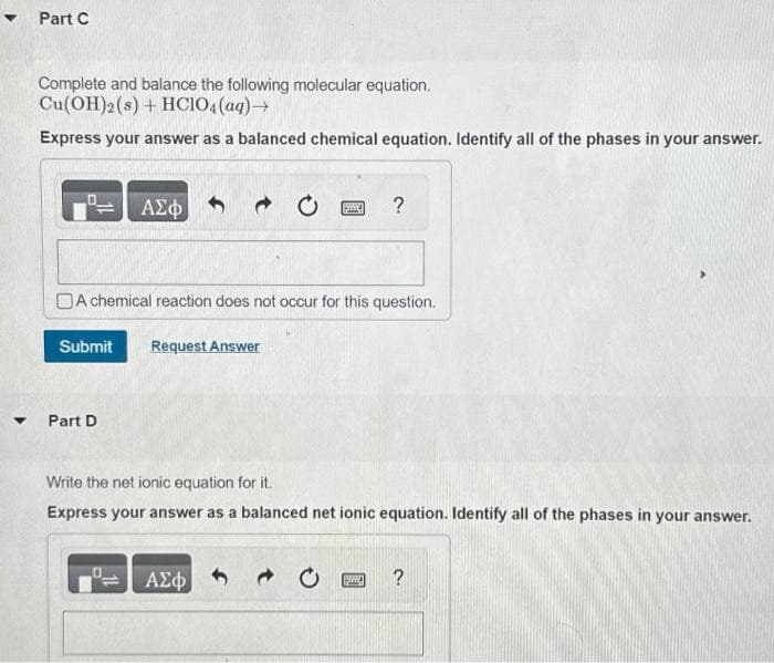 ▾ Part C
▼
Complete and balance the following molecular equation.
Cu(OH)2 (s) + HCIO4 (aq) →
Express your answer as a balanced chemical equation. Identify all of the phases in your answer.
ΑΣΦ
Submit Request Answer
Part D
A chemical reaction does not occur for this question.
B
?
ΑΣΦ
Write the net ionic equation for it.
Express your answer as a balanced net ionic equation. Identify all of the phases in your answer.
PWWW. ?