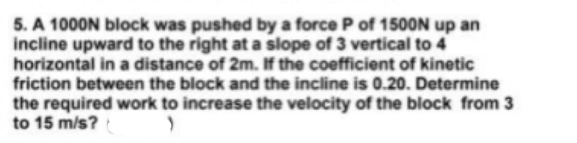 5. A 1000N block was pushed by a force P of 150ON up an
incline upward to the right at a slope of 3 vertical to 4
horizontal in a distance of 2m. If the coefficient of kinetic
friction between the block and the incline is 0.20. Determine
the required work to increase the velocity of the block from 3
to 15 m/s?
