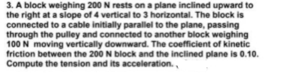 3. A block weighing 200 N rests on a plane inclined upward to
the right at a slope of 4 vertical to 3 horizontal. The block is
connected to a cable initially parallel to the plane, passing
through the pulley and connected to another block weighing
100 N moving vertically downward. The coefficient of kinetic
friction between the 200 N block and the inclined plane is 0.10.
Compute the tension and its acceleration.,
