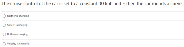 The cruise control of the car is set to a constant 30 kph and – then the car rounds a curve.
Neither is changing
Speed is changing
Both are changing
Velocity is changing
