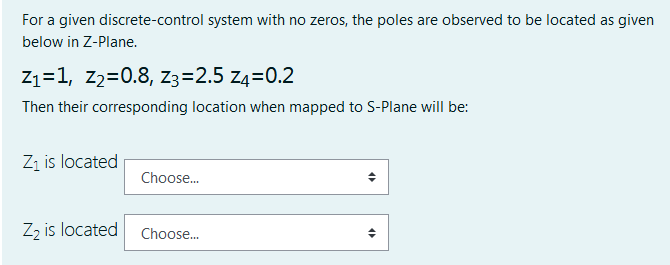 For a given discrete-control system with no zeros, the poles are observed to be located as given
below in Z-Plane.
Z1=1, z2=0.8, Z3=2.5 z4=0.2
Then their corresponding location when mapped to S-Plane will be:
Zi is located
Choose.
Zz is located
Choose.
