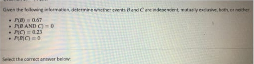 Given the following information, determine whether events B and C are independent, mutually exdusive, both, or neither.
• P(B) = 0.67
• P(B AND C) = 0
• P(C) = 0.23
• P(B|C) = 0
Select the correct answer below:
