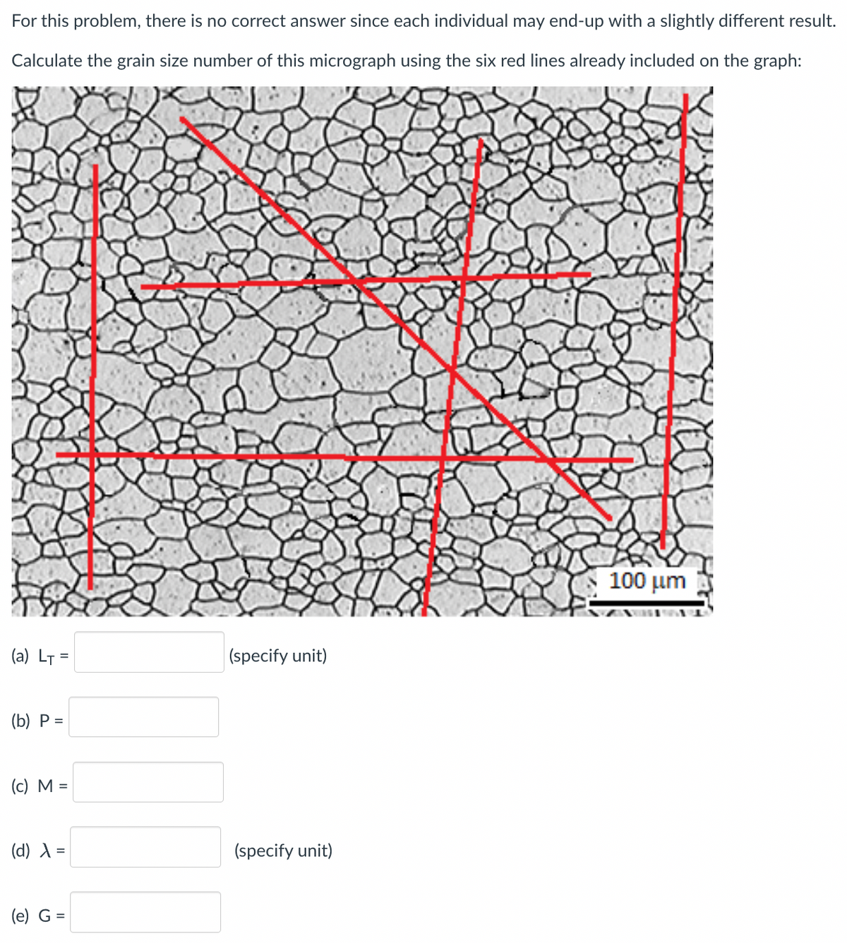 For this problem, there is no correct answer since each individual may end-up with a slightly different result.
Calculate the grain size number of this micrograph using the six red lines already included on the graph:
(a) LT=
(b) P =
(c) M =
(d) λ =
(e) G =
(specify unit)
(specify unit)
100 μm