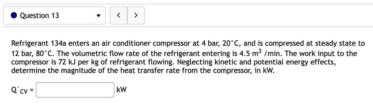 Question 13
<
>
Refrigerant 134a enters an air conditioner compressor at 4 bar, 20°C, and is compressed at steady state to
12 bar, 80°C. The volumetric flow rate of the refrigerant entering is 4.5 m³ /min. The work input to the
compressor is 72 kJ per kg of refrigerant flowing. Neglecting kinetic and potential energy effects,
determine the magnitude of the heat transfer rate from the compressor, in kW.
Q cv =
kW