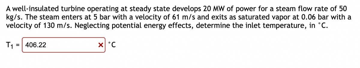 A well-insulated turbine operating at steady state develops 20 MW of power for a steam flow rate of 50
kg/s. The steam enters at 5 bar with a velocity of 61 m/s and exits as saturated vapor at 0.06 bar with a
velocity of 130 m/s. Neglecting potential energy effects, determine the inlet temperature, in °C.
T₁ = 406.22
x °C