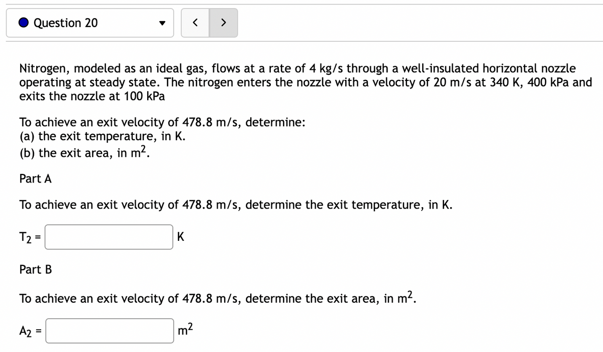 Question 20
Nitrogen, modeled as an ideal gas, flows at a rate of 4 kg/s through a well-insulated horizontal nozzle
operating at steady state. The nitrogen enters the nozzle with a velocity of 20 m/s at 340 K, 400 kPa and
exits the nozzle at 100 kPa
To achieve an exit velocity of 478.8 m/s, determine:
(a) the exit temperature, in K.
(b) the exit area, in m².
Part A
To achieve an exit velocity of 478.8 m/s, determine the exit temperature, in K.
T₂=
=
Part B
A₂
>
K
To achieve an exit velocity of 478.8 m/s, determine the exit area, in m².
m²
=