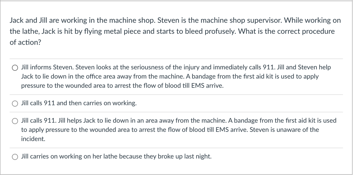 Jack and Jill are working in the machine shop. Steven is the machine shop supervisor. While working on
the lathe, Jack is hit by flying metal piece and starts to bleed profusely. What is the correct procedure
of action?
Jill informs Steven. Steven looks at the seriousness of the injury and immediately calls 911. Jill and Steven help
Jack to lie down in the office area away from the machine. A bandage from the first aid kit is used to apply
pressure to the wounded area to arrest the flow of blood till EMS arrive.
Jill calls 911 and then carries on working.
Jill calls 911. Jill helps Jack to lie down in an area away from the machine. A bandage from the first aid kit is used
to apply pressure to the wounded area to arrest the flow of blood till EMS arrive. Steven is unaware of the
incident.
Jill carries on working on her lathe because they broke up last night.