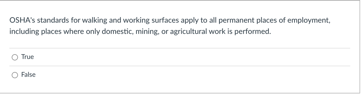 OSHA's standards for walking and working surfaces apply to all permanent places of employment,
including places where only domestic, mining, or agricultural work is performed.
True
False